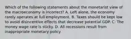 Which of the following statements about the monetarist view of the macroeconomy is ​incorrect? A. Left​ alone, the economy rarely operates at full employment. B. Taxes should be kept low to avoid disincentive effects that decrease potential GDP. C. The money wage rate is sticky. D. All recessions result from inappropriate monetary policy