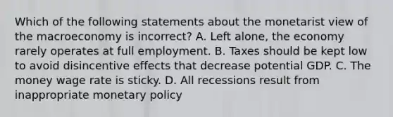 Which of the following statements about the monetarist view of the macroeconomy is ​incorrect? A. Left​ alone, the economy rarely operates at full employment. B. Taxes should be kept low to avoid disincentive effects that decrease potential GDP. C. The money wage rate is sticky. D. All recessions result from inappropriate <a href='https://www.questionai.com/knowledge/kEE0G7Llsx-monetary-policy' class='anchor-knowledge'>monetary policy</a>