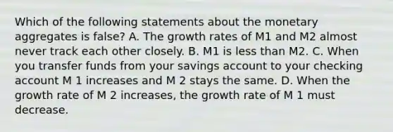 Which of the following statements about the monetary aggregates is false​? A. The growth rates of M1 and M2 almost never track each other closely. B. M1 is less than M2. C. When you transfer funds from your savings account to your checking account M 1 increases and M 2 stays the same. D. When the growth rate of M 2 increases, the growth rate of M 1 must decrease.