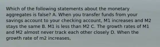 Which of the following statements about the monetary aggregates is false? A. When you transfer funds from your savings account to your checking account, M1 increases and M2 stays the same B. M1 is less than M2 C. The growth rates of M1 and M2 almost never track each other closely D. When the growth rate of m2 increases,