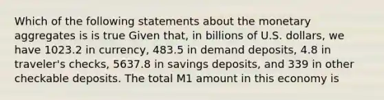 Which of the following statements about the monetary aggregates is is true Given​ that, in billions of U.S.​ dollars, we have 1023.2 in​ currency, 483.5 in demand​ deposits, 4.8 in​ traveler's checks, 5637.8 in savings​ deposits, and 339 in other checkable deposits. The total M1 amount in this economy is