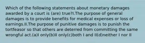 Which of the following statements about monetary damages awarded by a court is (are) true?I.The purpose of general damages is to provide benefits for medical expenses or loss of earnings.II.The purpose of punitive damages is to punish the tortfeasor so that others are deterred from committing the same wrongful act.(a)I only(b)II only(c)both I and II(d)neither I nor II