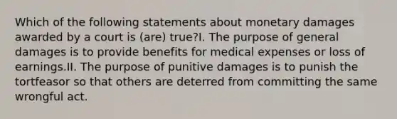 Which of the following statements about monetary damages awarded by a court is (are) true?I. The purpose of general damages is to provide benefits for medical expenses or loss of earnings.II. The purpose of punitive damages is to punish the tortfeasor so that others are deterred from committing the same wrongful act.