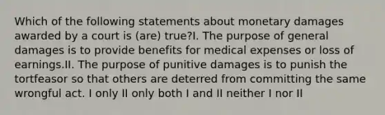 Which of the following statements about monetary damages awarded by a court is (are) true?I. The purpose of general damages is to provide benefits for medical expenses or loss of earnings.II. The purpose of punitive damages is to punish the tortfeasor so that others are deterred from committing the same wrongful act. I only II only both I and II neither I nor II