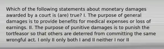 Which of the following statements about monetary damages awarded by a court is (are) true? I. The purpose of general damages is to provide benefits for medical expenses or loss of earnings. II. The purpose of punitive damages is to punish the tortfeasor so that others are deterred from committing the same wrongful act. I only II only both I and II neither I nor II