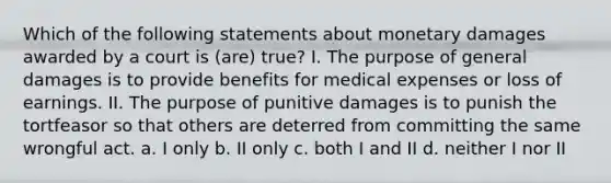 Which of the following statements about monetary damages awarded by a court is (are) true? I. The purpose of general damages is to provide benefits for medical expenses or loss of earnings. II. The purpose of punitive damages is to punish the tortfeasor so that others are deterred from committing the same wrongful act. a. I only b. II only c. both I and II d. neither I nor II