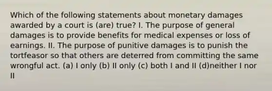 Which of the following statements about monetary damages awarded by a court is (are) true? I. The purpose of general damages is to provide benefits for medical expenses or loss of earnings. II. The purpose of punitive damages is to punish the tortfeasor so that others are deterred from committing the same wrongful act. (a) I only (b) II only (c) both I and II (d)neither I nor II