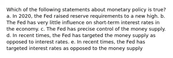 Which of the following statements about monetary policy is true? a. In 2020, the Fed raised reserve requirements to a new high. b. The Fed has very little influence on short-term interest rates in the economy. c. The Fed has precise control of the money supply. d. In recent times, the Fed has targeted the money supply as opposed to interest rates. e. In recent times, the Fed has targeted interest rates as opposed to the money supply