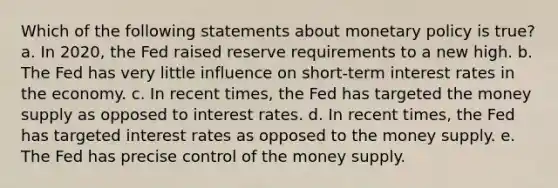 Which of the following statements about monetary policy is true? a. In 2020, the Fed raised reserve requirements to a new high. b. The Fed has very little influence on short-term interest rates in the economy. c. In recent times, the Fed has targeted the money supply as opposed to interest rates. d. In recent times, the Fed has targeted interest rates as opposed to the money supply. e. The Fed has precise control of the money supply.