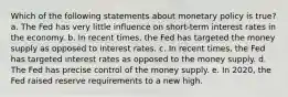 Which of the following statements about monetary policy is true? a. The Fed has very little influence on short-term interest rates in the economy. b. In recent times, the Fed has targeted the money supply as opposed to interest rates. c. In recent times, the Fed has targeted interest rates as opposed to the money supply. d. The Fed has precise control of the money supply. e. In 2020, the Fed raised reserve requirements to a new high.