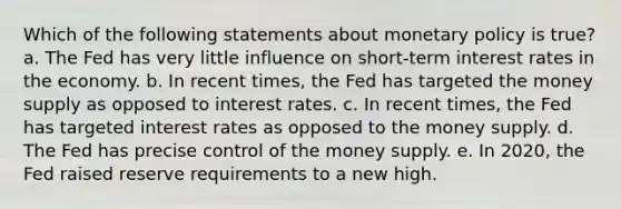 Which of the following statements about monetary policy is true? a. The Fed has very little influence on short-term interest rates in the economy. b. In recent times, the Fed has targeted the money supply as opposed to interest rates. c. In recent times, the Fed has targeted interest rates as opposed to the money supply. d. The Fed has precise control of the money supply. e. In 2020, the Fed raised reserve requirements to a new high.