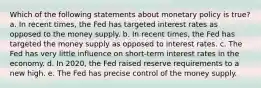 Which of the following statements about monetary policy is true? a. In recent times, the Fed has targeted interest rates as opposed to the money supply. b. In recent times, the Fed has targeted the money supply as opposed to interest rates. c. The Fed has very little influence on short-term interest rates in the economy. d. In 2020, the Fed raised reserve requirements to a new high. e. The Fed has precise control of the money supply.