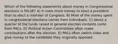 Which of the following statements about money in Congressional elections is FALSE? A) It costs more money to elect a president than to elect a member of Congress. B) Most of the money spent in congressional elections comes from individuals. C) About a quarter of the funds raised in general election contests come from PACs. D) Political Action Committees often make contributions after the election. E) PACs often switch sides and give money to the candidate they originally opposed.