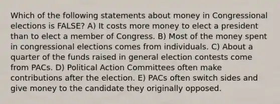 Which of the following statements about money in Congressional elections is FALSE? A) It costs more money to elect a president than to elect a member of Congress. B) Most of the money spent in congressional elections comes from individuals. C) About a quarter of the funds raised in general election contests come from PACs. D) Political Action Committees often make contributions after the election. E) PACs often switch sides and give money to the candidate they originally opposed.