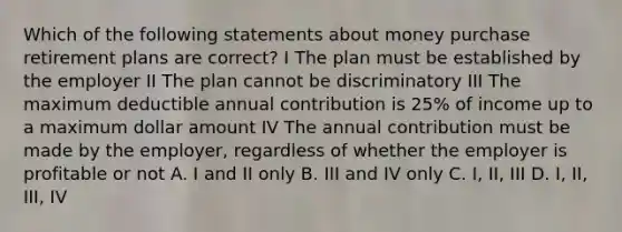 Which of the following statements about money purchase retirement plans are correct? I The plan must be established by the employer II The plan cannot be discriminatory III The maximum deductible annual contribution is 25% of income up to a maximum dollar amount IV The annual contribution must be made by the employer, regardless of whether the employer is profitable or not A. I and II only B. III and IV only C. I, II, III D. I, II, III, IV