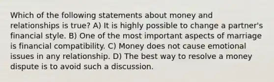 Which of the following statements about money and relationships is true? A) It is highly possible to change a partner's financial style. B) One of the most important aspects of marriage is financial compatibility. C) Money does not cause emotional issues in any relationship. D) The best way to resolve a money dispute is to avoid such a discussion.