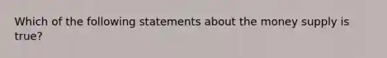 Which of the following statements about the money supply is true?