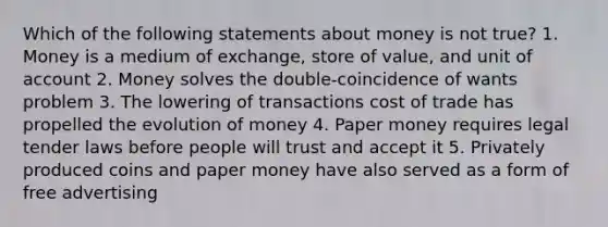 Which of the following statements about money is not true? 1. Money is a medium of exchange, store of value, and unit of account 2. Money solves the double-coincidence of wants problem 3. The lowering of transactions cost of trade has propelled the evolution of money 4. Paper money requires legal tender laws before people will trust and accept it 5. Privately produced coins and paper money have also served as a form of free advertising