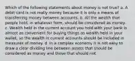 Which of the following statements about money is not true? a. A debit card is not really money because it is only a means of transferring money between accounts. b. All the wealth that people hold, in whatever form, should be considered as money. c. Wealth held in the current account you hold with your bank is almost as convenient for buying things as wealth held in your wallet, so the wealth in current accounts should be included in measures of money. d. In a complex economy it is not easy to draw a clear dividing line between assets that should be considered as money and those that should not.