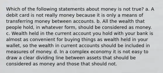 Which of the following statements about money is not true? a. A debit card is not really money because it is only a means of transferring money between accounts. b. All the wealth that people hold, in whatever form, should be considered as money. c. Wealth held in the current account you hold with your bank is almost as convenient for buying things as wealth held in your wallet, so the wealth in current accounts should be included in measures of money. d. In a complex economy it is not easy to draw a clear dividing line between assets that should be considered as money and those that should not.