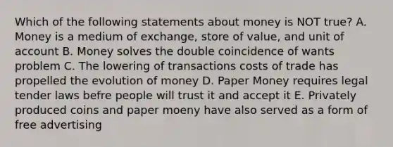 Which of the following statements about money is NOT true? A. Money is a medium of exchange, store of value, and unit of account B. Money solves the double coincidence of wants problem C. The lowering of transactions costs of trade has propelled the evolution of money D. Paper Money requires legal tender laws befre people will trust it and accept it E. Privately produced coins and paper moeny have also served as a form of free advertising