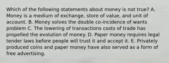 Which of the following statements about money is not true? A. Money is a medium of exchange, store of value, and unit of account. B. Money solves the double co-incidence of wants problem C. The lowering of transactions costs of trade has propelled the evolution of money. D. Paper money requires legal tender laws before people will trust it and accept it. E. Privately produced coins and paper money have also served as a form of free advertising.