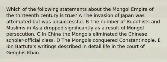 Which of the following statements about the Mongol Empire of the thirteenth century is true? A The invasion of Japan was attempted but was unsuccessful. B The number of Buddhists and Muslims in Asia dropped significantly as a result of Mongol persecution. C In China the Mongols eliminated the Chinese scholar-official class. D The Mongols conquered Constantinople. E Ibn Battuta's writings described in detail life in the court of Genghis Khan.