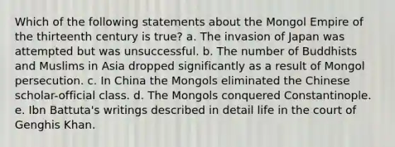 Which of the following statements about the Mongol Empire of the thirteenth century is true? a. The invasion of Japan was attempted but was unsuccessful. b. The number of Buddhists and Muslims in Asia dropped significantly as a result of Mongol persecution. c. In China the Mongols eliminated the Chinese scholar-official class. d. The Mongols conquered Constantinople. e. Ibn Battuta's writings described in detail life in the court of Genghis Khan.