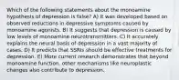 Which of the following statements about the monoamine hypothesis of depression is false? A) It was developed based on observed reductions in depressive symptoms caused by monoamine agonists. B) It suggests that depression is caused by low levels of monoamine neurotransmitters. C) It accurately explains the neural basis of depression in a vast majority of cases. D) It predicts that SSRIs should be effective treatments for depression. E) More current research demonstrates that beyond monoamine function, other mechanisms like neuroplastic changes also contribute to depression.