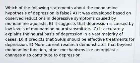 Which of the following statements about the monoamine hypothesis of depression is false? A) It was developed based on observed reductions in depressive symptoms caused by monoamine agonists. B) It suggests that depression is caused by low levels of monoamine neurotransmitters. C) It accurately explains the neural basis of depression in a vast majority of cases. D) It predicts that SSRIs should be effective treatments for depression. E) More current research demonstrates that beyond monoamine function, other mechanisms like neuroplastic changes also contribute to depression.