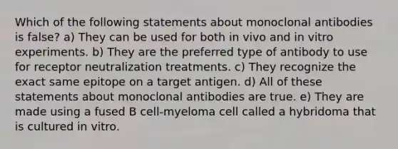 Which of the following statements about monoclonal antibodies is false? a) They can be used for both in vivo and in vitro experiments. b) They are the preferred type of antibody to use for receptor neutralization treatments. c) They recognize the exact same epitope on a target antigen. d) All of these statements about monoclonal antibodies are true. e) They are made using a fused B cell-myeloma cell called a hybridoma that is cultured in vitro.