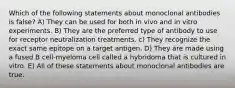 Which of the following statements about monoclonal antibodies is false? A) They can be used for both in vivo and in vitro experiments. B) They are the preferred type of antibody to use for receptor neutralization treatments. c) They recognize the exact same epitope on a target antigen. D) They are made using a fused B cell-myeloma cell called a hybridoma that is cultured in vitro. E) All of these statements about monoclonal antibodies are true.