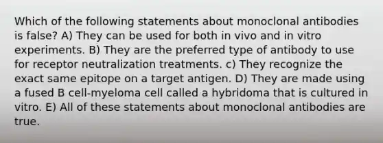 Which of the following statements about monoclonal antibodies is false? A) They can be used for both in vivo and in vitro experiments. B) They are the preferred type of antibody to use for receptor neutralization treatments. c) They recognize the exact same epitope on a target antigen. D) They are made using a fused B cell-myeloma cell called a hybridoma that is cultured in vitro. E) All of these statements about monoclonal antibodies are true.