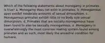 Which of the following statements about monogamy in primates is true? a. Monogamy does not exist in primates. b. Monogamous apes exhibit moderate amounts of sexual dimorphism. c. Monogamous primates exhibit little to no body size sexual dimorphism. d. Primates that are socially monogamous have been found to also be sexually monogamous. e. Monogamy is overwhelmingly the most common mating system found among primates and as such, most likely the ancestral condition for humans.