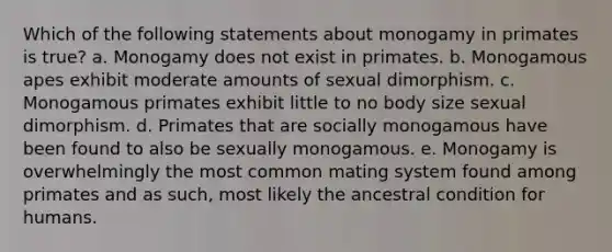 Which of the following statements about monogamy in primates is true? a. Monogamy does not exist in primates. b. Monogamous apes exhibit moderate amounts of sexual dimorphism. c. Monogamous primates exhibit little to no body size sexual dimorphism. d. Primates that are socially monogamous have been found to also be sexually monogamous. e. Monogamy is overwhelmingly the most common mating system found among primates and as such, most likely the ancestral condition for humans.