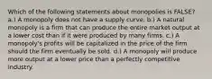 Which of the following statements about monopolies is FALSE? a.) A monopoly does not have a supply curve. b.) A natural monopoly is a firm that can produce the entire market output at a lower cost than if it were produced by many firms. c.) A monopoly's profits will be capitalized in the price of the firm should the firm eventually be sold. d.) A monopoly will produce more output at a lower price than a perfectly competitive industry.