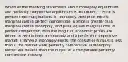 Which of the following statements about monopoly equilibrium and perfectly competitive equilibrium is INCORRECT? Price is greater than marginal cost in monopoly, and price equals marginal cost in perfect competition. A)Price is greater than marginal cost in monopoly, and price equals marginal cost in perfect competition. B)In the long run, economic profits are driven to zero in both a monopoly and a perfectly competitive market. C)When a monopoly exists, the consumer surplus is less than if the market were perfectly competitive. D)Monopoly output will be less than the output of a comparable perfectly competitive industry.