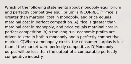 Which of the following statements about monopoly equilibrium and perfectly competitive equilibrium is INCORRECT? Price is greater than marginal cost in monopoly, and price equals marginal cost in perfect competition. A)Price is greater than marginal cost in monopoly, and price equals marginal cost in perfect competition. B)In the long run, economic profits are driven to zero in both a monopoly and a perfectly competitive market. C)When a monopoly exists, the consumer surplus is less than if the market were perfectly competitive. D)Monopoly output will be less than the output of a comparable perfectly competitive industry.