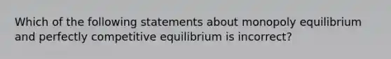 Which of the following statements about monopoly equilibrium and perfectly competitive equilibrium is incorrect?