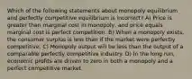 Which of the following statements about monopoly equilibrium and perfectly competitive equilibrium is incorrect? A) Price is greater than marginal cost in monopoly, and price equals marginal cost is perfect competition. B) When a monopoly exists, the consumer surplus is less than if the market were perfectly competitive. C) Monopoly output will be less than the output of a comparable perfectly competitive industry. D) In the long run, economic profits are driven to zero in both a monopoly and a perfect competitive market