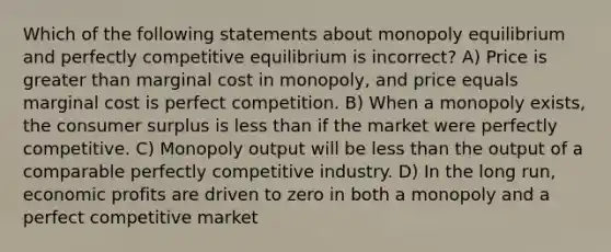 Which of the following statements about monopoly equilibrium and perfectly competitive equilibrium is incorrect? A) Price is greater than marginal cost in monopoly, and price equals marginal cost is perfect competition. B) When a monopoly exists, the consumer surplus is less than if the market were perfectly competitive. C) Monopoly output will be less than the output of a comparable perfectly competitive industry. D) In the long run, economic profits are driven to zero in both a monopoly and a perfect competitive market