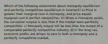 Which of the following statements about monopoly equilibrium and perfectly competitive equilibrium is incorrect? a) Price is greater than marginal cost in monopoly, and price equals marginal cost in perfect competition. b) When a monopoly exists, the consumer surplus is less than if the market were perfectly competitive. c) Monopoly output will be less than the output of a comparable perfectly competitive industry. d) In the long run, economic profits are driven to zero in both a monopoly and a perfectly competitive market.