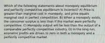 Which of the following statements about monopoly equilibrium and perfectly competitive equilibrium is incorrect? A) Price is greater than marginal cost in monopoly, and price equals marginal cost in perfect competition. B) When a monopoly exists, the consumer surplus is less than if the market were perfectly competitive. C) Monopoly output will be less than the output of a comparable perfectly competitive industry. D) In the long run, economic profits are driven to zero in both a monopoly and a perfectly competitive market.