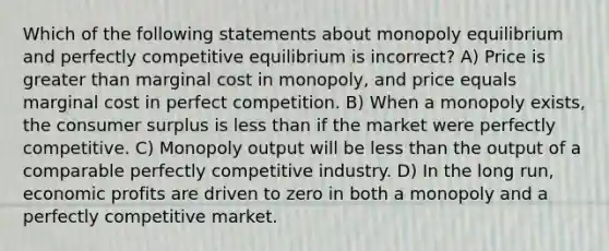 Which of the following statements about monopoly equilibrium and perfectly competitive equilibrium is incorrect? A) Price is greater than marginal cost in monopoly, and price equals marginal cost in perfect competition. B) When a monopoly exists, the consumer surplus is less than if the market were perfectly competitive. C) Monopoly output will be less than the output of a comparable perfectly competitive industry. D) In the long run, economic profits are driven to zero in both a monopoly and a perfectly competitive market.