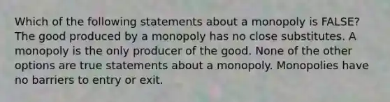 Which of the following statements about a monopoly is FALSE? The good produced by a monopoly has no close substitutes. A monopoly is the only producer of the good. None of the other options are true statements about a monopoly. Monopolies have no barriers to entry or exit.