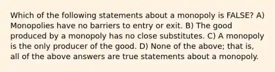 Which of the following statements about a monopoly is FALSE? A) Monopolies have no barriers to entry or exit. B) The good produced by a monopoly has no close substitutes. C) A monopoly is the only producer of the good. D) None of the above; that is, all of the above answers are true statements about a monopoly.