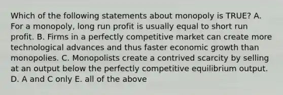 Which of the following statements about monopoly is TRUE? A. For a monopoly, long run profit is usually equal to short run profit. B. Firms in a perfectly competitive market can create more technological advances and thus faster economic growth than monopolies. C. Monopolists create a contrived scarcity by selling at an output below the perfectly competitive equilibrium output. D. A and C only E. all of the above