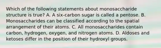 Which of the following statements about monosaccharide structure is true? A. A six-carbon sugar is called a pentose. B. Monosaccharides can be classified according to the spatial arrangement of their atoms. C. All monosaccharides contain carbon, hydrogen, oxygen, and nitrogen atoms. D. Aldoses and ketoses differ in the position of their hydroxyl groups.