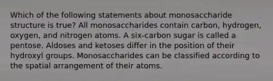 Which of the following statements about monosaccharide structure is true? All monosaccharides contain carbon, hydrogen, oxygen, and nitrogen atoms. A six-carbon sugar is called a pentose. Aldoses and ketoses differ in the position of their hydroxyl groups. Monosaccharides can be classified according to the spatial arrangement of their atoms.