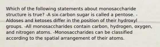 Which of the following statements about monosaccharide structure is true? -A six-carbon sugar is called a pentose. -Aldoses and ketoses differ in the position of their hydroxyl groups. -All monosaccharides contain carbon, hydrogen, oxygen, and nitrogen atoms. -Monosaccharides can be classified according to the spatial arrangement of their atoms.